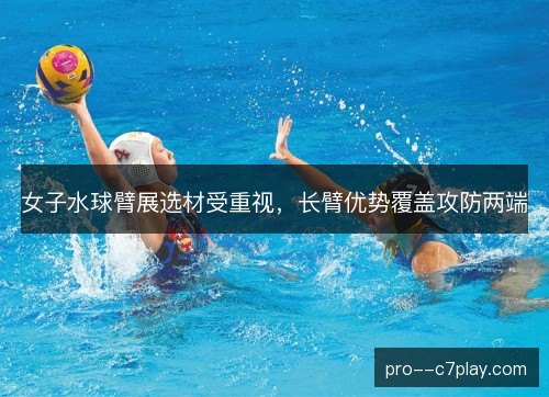 女子水球臂展选材受重视，长臂优势覆盖攻防两端