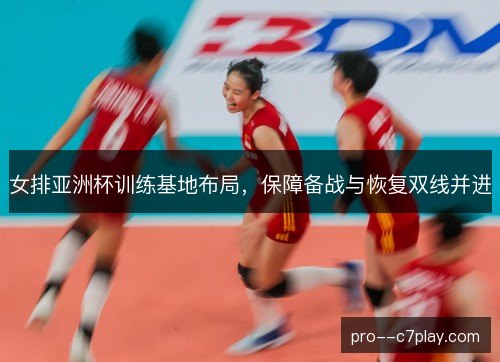 女排亚洲杯训练基地布局,保障备战与恢复双线并进 女排亚洲杯训练基地布局,保障备战与恢复双线并进